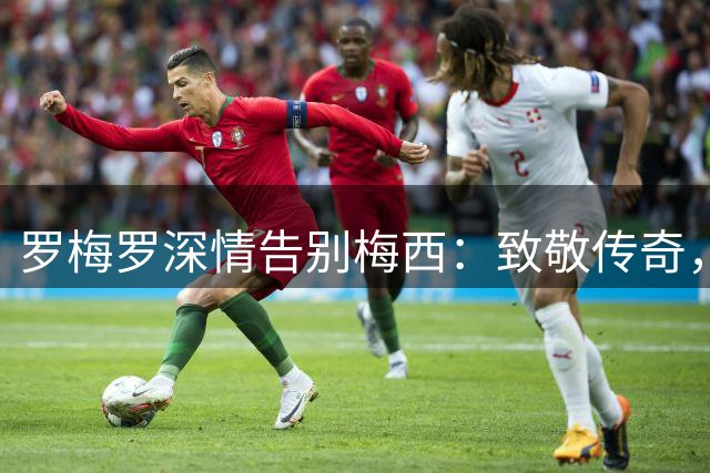 罗梅罗深情告别梅西：致敬传奇，愿你幸福安康