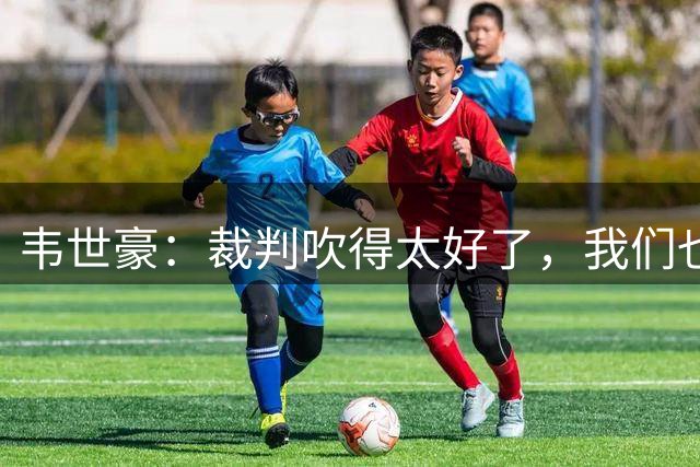 韦世豪：裁判吹得太好了，我们也是没办法
